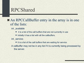 RPCShared An RPCCallBuffer entry in the array is in one of the lists: int _available it is a list of the call buffers that are not currently in use Initially it has a list with all the callbuffers. int _service;  It is a list of the call buffers that are waiting for service. A callbuffer may not be in any list if it is currently being processed by the server. 