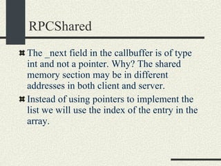 RPCShared The _next field in the callbuffer is of type int and not a pointer. Why? The shared memory section may be in different addresses in both client and server. Instead of using pointers to implement the list we will use the index of the entry in the array. 