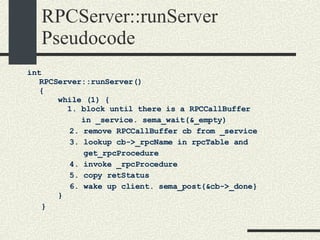 RPCServer::runServer Pseudocode int RPCServer::runServer() {     while (1) {       1. block until there is a RPCCallBuffer    in _service. sema_wait(&_empty)‏           2. remove RPCCallBuffer cb from _service           3. lookup cb->_rpcName in rpcTable and  get_rpcProcedure           4. invoke _rpcProcedure           5. copy retStatus           6. wake up client. sema_post(&cb->_done}   }   } 