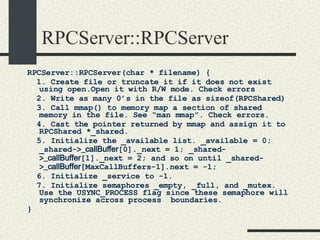 RPCServer::RPCServer RPCServer::RPCServer(char * filename) { 1. Create file or truncate it if it does not exist using open.Open it with R/W mode. Check errors 2. Write as many 0’s in the file as sizeof(RPCShared)‏ 3. Call mmap() to memory map a section of shared memory in the file. See “man mmap”. Check errors. 4. Cast the pointer returned by mmap and assign it to RPCShared *_shared. 5. Initialize the _available list. _available = 0; _shared-> _callBuffer [0]._next = 1; _shared-> _callBuffer [1]._next = 2; and so on until _shared-> _callBuffer [MaxCallBuffers-1].next = -1; 6. Initialize _service to -1. 7. Initialize semaphores _empty, _full, and _mutex. Use the USYNC_PROCESS flag since these semaphore will synchronize across process  boundaries. } 