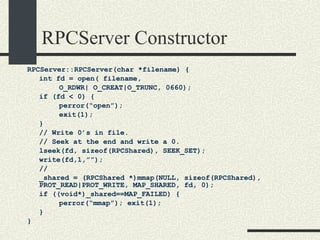 RPCServer Constructor RPCServer::RPCServer(char *filename) { int fd = open( filename,  O_RDWR| O_CREAT|O_TRUNC, 0660); if (fd < 0) { perror(“open”); exit(1); } // Write 0’s in file. // Seek at the end and write a 0. lseek(fd, sizeof(RPCShared), SEEK_SET); write(fd,1,””); // _shared = (RPCShared *)mmap(NULL, sizeof(RPCShared),  PROT_READ|PROT_WRITE, MAP_SHARED, fd, 0); if ((void*)_shared==MAP_FAILED) {    perror(“mmap”); exit(1); } } 