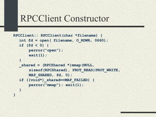 RPCClient Constructor RPCClient:: RPCClient(char *filename) { int fd = open( filename, O_RDWR, 0660); if (fd < 0) { perror(“open”); exit(1); } _shared = (RPCShared *)mmap(NULL, sizeof(RPCShared), PROT_READ|PROT_WRITE,  MAP_SHARED, fd, 0); if ((void*)_shared==MAP_FAILED) {    perror(“mmap”); exit(1); } } 