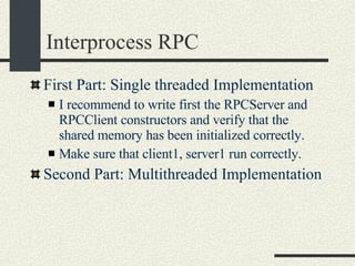 Interprocess RPC First Part: Single threaded Implementation I recommend to write first the RPCServer and RPCClient constructors and verify that the shared memory has been initialized correctly. Make sure that client1, server1 run correctly. Second Part: Multithreaded Implementation 