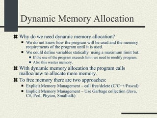 Dynamic Memory Allocation Why do we need dynamic memory allocation? We do not know how the program will be used and the memory requirements of the program until it is used. We could define variables statically  using a maximum limit but: If the use of the program exceeds limit we need to modify program. Also this wastes memory. With dynamic memory allocation the program calls malloc/new to allocate more memory. To free memory there are two approaches: Explicit Memory Management – call free/delete (C/C++/Pascal)‏ Implicit Memory Management – Use Garbage collection (Java, C#, Perl, Phyton, Smalltalk)‏ 