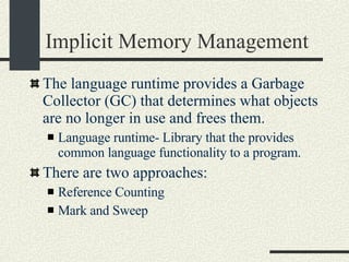 Implicit Memory Management The language runtime provides a Garbage Collector (GC) that determines what objects are no longer in use and frees them. Language runtime- Library that the provides common language functionality to a program. There are two approaches: Reference Counting Mark and Sweep 