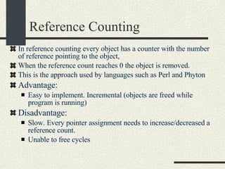 Reference Counting In reference counting every object has a counter with the number of reference pointing to the object, When the reference count reaches 0 the object is removed. This is the approach used by languages such as Perl and Phyton Advantage:  Easy to implement. Incremental (objects are freed while program is running)‏ Disadvantage:  Slow. Every pointer assignment needs to increase/decreased a reference count.  Unable to free cycles 