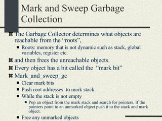Mark and Sweep Garbage Collection The Garbage Collector determines what objects are reachable from the “roots”,  Roots: memory that is not dynamic such as stack, global variables, register etc.  and then frees the unreachable objects. Every object has a bit called the  “mark bit” Mark_and_sweep_gc Clear mark bits Push root addresses  to mark stack While the stack is not empty Pop an object from the mark stack and search for pointers. If the pointers point to an unmarked object push it to the stack and mark object. Free any unmarked objects 