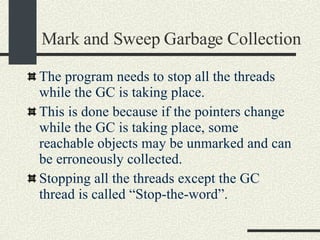 Mark and Sweep Garbage Collection The program needs to stop all the threads while the GC is taking place.  This is done because if the pointers change while the GC is taking place, some reachable objects may be unmarked and can be erroneously collected. Stopping all the threads except the GC thread is called “Stop-the-word”. 