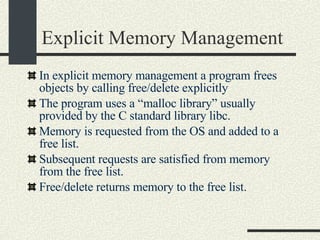 Explicit Memory Management In explicit memory management a program frees objects by calling free/delete explicitly The program uses a “malloc library” usually provided by the C standard library libc. Memory is requested from the OS and added to a free list. Subsequent requests are satisfied from memory from the free list. Free/delete returns memory to the free list. 