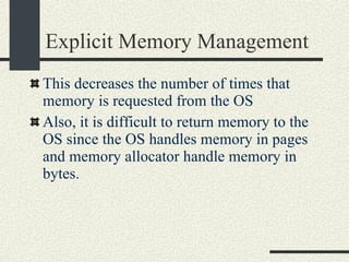 Explicit Memory Management This decreases the number of times that memory is requested from the OS Also, it is difficult to return memory to the OS since the OS handles memory in pages and memory allocator handle memory in bytes. 