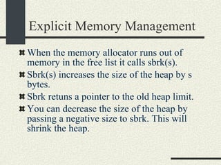Explicit Memory Management When the memory allocator runs out of memory in the free list it calls sbrk(s). Sbrk(s) increases the size of the heap by s bytes. Sbrk retuns a pointer to the old heap limit. You can decrease the size of the heap by passing a negative size to sbrk. This will shrink the heap. 