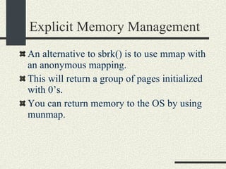 Explicit Memory Management An alternative to sbrk() is to use mmap with an anonymous mapping. This will return a group of pages initialized with 0’s. You can return memory to the OS by using munmap. 