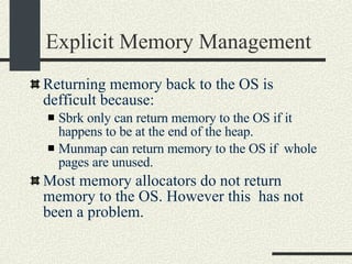 Explicit Memory Management Returning memory back to the OS is defficult because: Sbrk only can return memory to the OS if it happens to be at the end of the heap. Munmap can return memory to the OS if  whole pages are unused.  Most memory allocators do not return memory to the OS. However this  has not been a problem. 