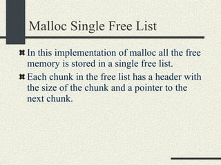 Malloc Single Free List In this implementation of malloc all the free memory is stored in a single free list. Each chunk in the free list has a header with the size of the chunk and a pointer to the next chunk. 