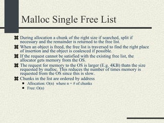 Malloc Single Free List During  allocation a chunk of the right size if searched, split if necessary and the remainder is returned to the free list.  When an object is freed, the free list is traversed to find the right place of insertion and the object is coalesced if possible. If the request cannot be satisfied with the existing free list, the allocator gets memory from the OS. The request for memory to the OS is larger (E.g. 4KB) thatn the size requested by malloc. This reduces the number of times memory is requested from the OS since this is slow. Chunks in the list are ordered by address Allocation: O(n)  where n = # of chunks Free: O(n)‏ 