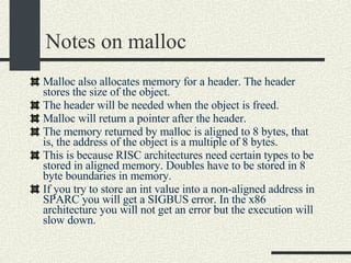 Notes on malloc Malloc also allocates memory for a header. The header stores the size of the object. The header will be needed when the object is freed. Malloc will return a pointer after the header. The memory returned by malloc is aligned to 8 bytes, that is, the address of the object is a multiple of 8 bytes. This is because RISC architectures need certain types to be stored in aligned memory. Doubles have to be stored in 8 byte boundaries in memory. If you try to store an int value into a non-aligned address in SPARC you will get a SIGBUS error. In the x86 architecture you will not get an error but the execution will slow down. 