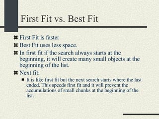 First Fit vs. Best Fit First Fit is faster Best Fit uses less space. In first fit if the search always starts at the beginning, it will create many small objects at the beginning of the list. Next fit: It is like first fit but the next search starts where the last ended. This speeds first fit and it will prevent the accumulations of small chunks at the beginning of the list. 