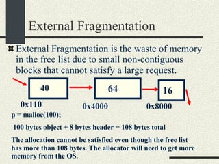External Fragmentation External Fragmentation is the waste of memory in the free list due to small non-contiguous blocks that cannot satisfy a large request. 64 16 40 0x110 0x4000 0x8000 p = malloc(100);  100 bytes object + 8 bytes header = 108 bytes total The allocation cannot be satisfied even though the free list has more than 108 bytes. The allocator will need to get more memory from the OS. 