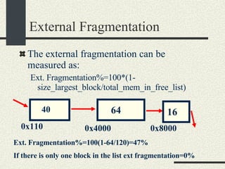 External Fragmentation The external fragmentation can be measured as: Ext. Fragmentation%=100*(1-size_largest_block/total_mem_in_free_list)‏ 64 16 40 0x110 0x4000 0x8000 Ext. Fragmentation%=100(1-64/120)=47% If there is only one block in the list ext fragmentation=0% 