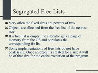 Segregated Free Lists Very often the fixed sizes are powers of two. Objects are allocated from the free list of the nearest size. If a free list is empty, the allocator gets a page of memory from the OS and populates the corresponding fre list. Some implementations of free lists do not have coalescing. Once an object is created for a size it will be of that size for the entire execution of the program. 