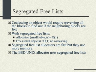 Segregated Free Lists Coalescing an object would require traversing all the blocks to find out if the neighboring blocks are free With segregated free lists: Allocation (smalll objects)= O(1)‏ Free (small objects) =O(1) no coalescing.  Segregated free list allocators are fast but they use more memory. The BSD UNIX allocator uses segregated free lists 