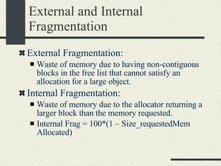 External and Internal Fragmentation External Fragmentation: Waste of memory due to having non-contiguous blocks in the free list that cannot satisfy an allocation for a large object. Internal Fragmentation: Waste of memory due to the allocator returning a larger block than the memory requested. Internal Frag = 100*(1 – Size_requestedMem Allocated)‏ 