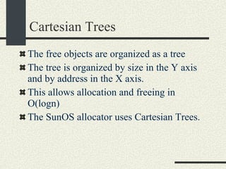 Cartesian Trees The free objects are organized as a tree The tree is organized by size in the Y axis and by address in the X axis.  This allows allocation and freeing in O(logn)‏ The SunOS allocator uses Cartesian Trees. 