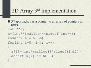 2D Array 3 rd  Implementation 3 rd  approach. a is a pointer to an array of pointers to rows.  int **a; a=(int**)malloc(4*sizeof(int*)); assert( a!= NULL)‏ for(int i=0; i<4; i++)‏ { a[i]=(int*)malloc(3*sizeof(int)); assert(a[i] != NULL)‏ } 