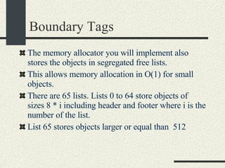 Boundary Tags The memory allocator you will implement also stores the objects in segregated free lists. This allows memory allocation in O(1) for small objects. There are 65 lists. Lists 0 to 64 store objects of sizes 8 * i including header and footer where i is the number of the list. List 65 stores objects larger or equal than  512 