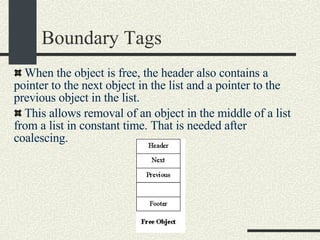 Boundary Tags When the object is free, the header also contains a pointer to the next object in the list and a pointer to the previous object in the list. This allows removal of an object in the middle of a list from a list in constant time. That is needed after coalescing. 
