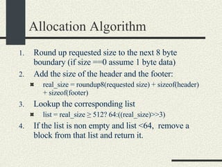 Allocation Algorithm Round up requested size to the next 8 byte boundary (if size ==0 assume 1 byte data)‏ Add the size of the header and the footer:   real_size = roundup8(requested size) + sizeof(header) + sizeof(footer)  Lookup the corresponding list  list = real_size ≥ 512? 64:((real_size)>>3)  If the list is non empty and list <64,  remove a block from that list and return it.  
