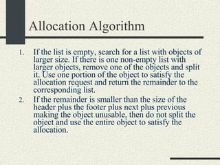 Allocation Algorithm If the list is empty, search for a list with objects of larger size. If there is one non-empty list with larger objects, remove one of the objects and split it. Use one portion of the object to satisfy the allocation request and return the remainder to the corresponding list.  If the remainder is smaller than the size of the header plus the footer plus next plus previous making the object unusable, then do not split the object and use the entire object to satisfy the allocation.   
