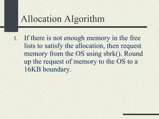 Allocation Algorithm If there is not enough memory in the free lists to satisfy the allocation, then request memory from the OS using sbrk(). Round up the request of memory to the OS to a 16KB boundary. 