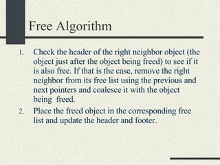 Free Algorithm Check the header of the right neighbor object (the object just after the object being freed) to see if it is also free. If that is the case, remove the right neighbor from its free list using the previous and next pointers and coalesce it with the object being  freed.  Place the freed object in the corresponding free list and update the header and footer. 