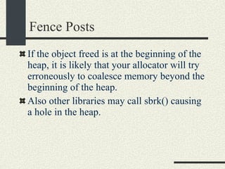 Fence Posts If the object freed is at the beginning of the heap, it is likely that your allocator will try erroneously to coalesce memory beyond the beginning of the heap. Also other libraries may call sbrk() causing a hole in the heap. 