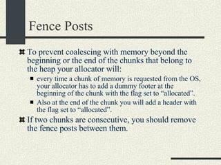 Fence Posts To prevent coalescing with memory beyond the beginning or the end of the chunks that belong to the heap your allocator will: every time a chunk of memory is requested from the OS, your allocator has to add a dummy footer at the beginning of the chunk with the flag set to “allocated”. Also at the end of the chunk you will add a header with the flag set to “allocated”. If two chunks are consecutive, you should remove the fence posts between them. 