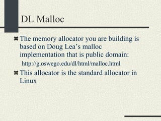 DL Malloc The memory allocator you are building is based on Doug Lea’s malloc implementation that is public domain: http://g.oswego.edu/dl/html/malloc.html This allocator is the standard allocator in Linux 