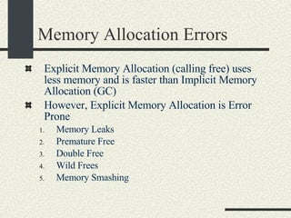 Memory Allocation Errors Explicit Memory Allocation (calling free) uses less memory and is faster than Implicit Memory Allocation (GC)‏ However, Explicit Memory Allocation is Error Prone Memory Leaks Premature Free Double Free Wild Frees Memory Smashing 