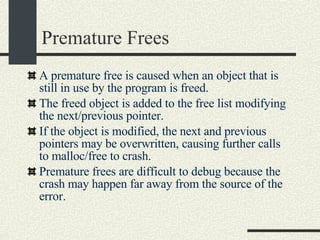 Premature Frees A premature free is caused when an object that is still in use by the program is freed. The freed object is added to the free list modifying the next/previous pointer. If the object is modified, the next and previous pointers may be overwritten, causing further calls to malloc/free to crash. Premature frees are difficult to debug because the crash may happen far away from the source of the error. 