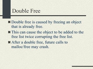 Double Free Double free is caused by freeing an object that is already free. This can cause the object to be added to the free list twice corrupting the free list. After a double free, future calls to malloc/free may crash. 