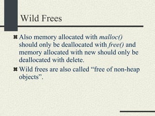 Wild Frees Also memory allocated with  malloc()  should only be deallocated with  free()  and memory allocated with new should only be deallocated with delete. Wild frees are also called “free of non-heap objects”. 