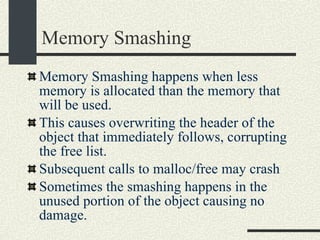 Memory Smashing Memory Smashing happens when less memory is allocated than the memory that will be used. This causes overwriting the header of the object that immediately follows, corrupting the free list. Subsequent calls to malloc/free may crash  Sometimes the smashing happens in the unused portion of the object causing no damage. 