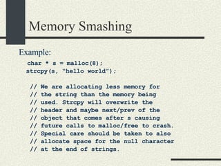 Memory Smashing Example: char * s = malloc(8); strcpy(s, “hello world”); // We are allocating less memory for // the string than the memory being // used. Strcpy will overwrite the // header and maybe next/prev of the // object that comes after s causing  // future calls to malloc/free to crash. // Special care should be taken to also // allocate space for the null character // at the end of strings. 