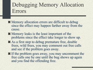 Debugging Memory Allocation Errors Memory allocation errors are difficult to debug since the effect may happen farther away from the cause. Memory leaks is the least important of the problems since the effect take longer to show up. As a first step to debug premature free, double frees, wild frees, you may comment out free calls and see if the problem goes away. If the problem goes away, you may uncomment the free calls one by one until the bug shows up again and you find the offending free. 