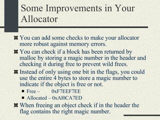 Some Improvements in Your Allocator You can add some checks to make your allocator more robust against memory errors. You can check if a block has been returned by malloc by storing a magic number in the header and checking it during free to prevent wild frees. Instead of only using one bit in the flags, you could use the entire 4 bytes to store a magic number to indicate if the object is free or not. Free –  0xF7EEF7EE Allocated – 0xAl0CA7ED When freeing an object check if in the header the flag contains the right magic number. 