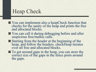 Heap Check You can implement also a heapCheck function that checks for the sanity of the heap and prints the free and allocated blocks. You can call it during debugging before and after suspicious free/malloc calls. Starting from the header at the beginning of the heap, and follow the headers. checkHeap iterates over all free and allocated blocks. To get around gaps in the heap, you can store the correct size of the gaps in the fence posts around the gaps. 