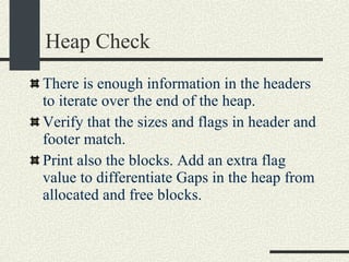 Heap Check There is enough information in the headers to iterate over the end of the heap. Verify that the sizes and flags in header and footer match. Print also the blocks. Add an extra flag value to differentiate Gaps in the heap from allocated and free blocks. 