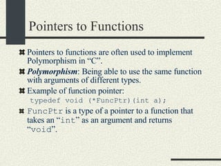 Pointers to Functions Pointers to functions are often used to implement Polymorphism in “C”. Polymorphism : Being able to use the same function with arguments of different types.  Example of function pointer: typedef void (*FuncPtr)(int a); FuncPtr  is a type of a pointer to a function that takes an “ int ” as an argument and returns “ void ”. 