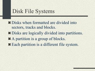 Disk File Systems Disks when formatted are divided into sectors, tracks and blocks. Disks are logically divided into partitions. A partition is a group of blocks.  Each partition is a different file system.  