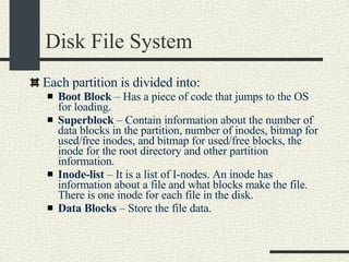 Disk File System Each partition is divided into: Boot Block  – Has a piece of code that jumps to the OS for loading. Superblock  – Contain information about the number of data blocks in the partition, number of inodes, bitmap for used/free inodes, and bitmap for used/free blocks, the inode for the root directory and other partition information. Inode-list  – It is a list of I-nodes. An inode has information about a file and what blocks make the file. There is one inode for each file in the disk. Data Blocks  – Store the file data. 